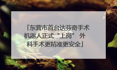 东营市首台达芬奇手术机器人正式“上岗” 外科手术更精准更安全