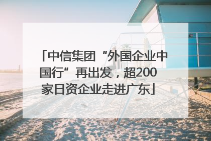 中信集团“外国企业中国行”再出发，超200家日资企业走进广东