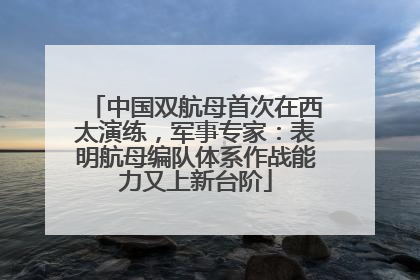 中国双航母首次在西太演练，军事专家：表明航母编队体系作战能力又上新台阶