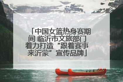 中国女篮热身赛期间 临沂市文旅部门着力打造“跟着赛事来沂蒙”宣传品牌