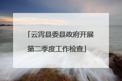 云霄县委县政府开展第二季度工作检查