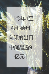 今年1至4月 德州向印度出口中间品逾9亿元