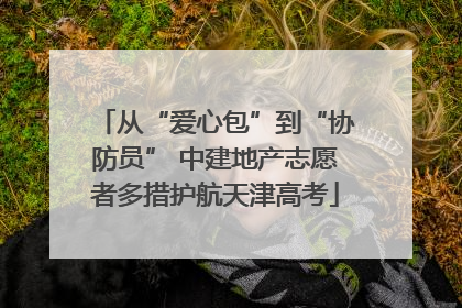 从“爱心包”到“协防员” 中建地产志愿者多措护航天津高考