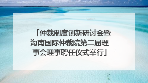 仲裁制度创新研讨会暨海南国际仲裁院第二届理事会理事聘任仪式举行