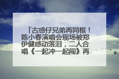 古惑仔兄弟再同框！陈小春演唱会现场被郑伊健感动落泪，二人合唱《一起冲一起闯》再现青春回忆