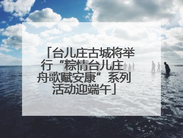台儿庄古城将举行“粽情台儿庄 舟歌赋安康”系列活动迎端午