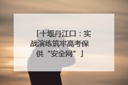 十堰丹江口：实战演练筑牢高考保供“安全网”