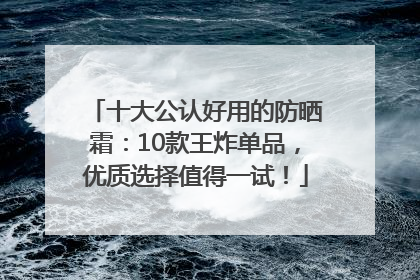 十大公认好用的防晒霜：10款王炸单品，优质选择值得一试！