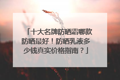十大名牌防晒霜哪款防晒最好！防晒乳液多少钱真实价格指南？
