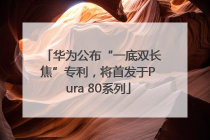 华为公布“一底双长焦”专利，将首发于Pura 80系列