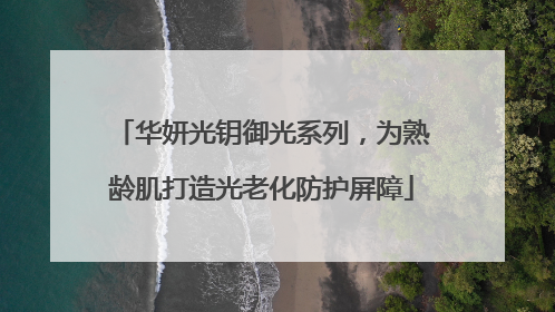 华妍光钥御光系列，为熟龄肌打造光老化防护屏障