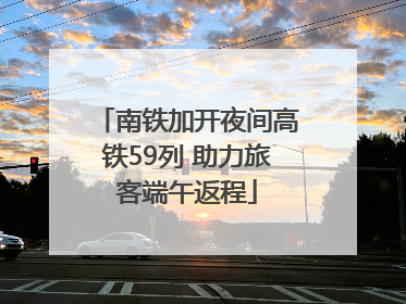 南铁加开夜间高铁59列 助力旅客端午返程