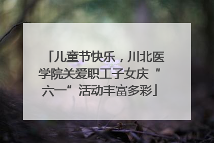 儿童节快乐，川北医学院关爱职工子女庆“六一”活动丰富多彩