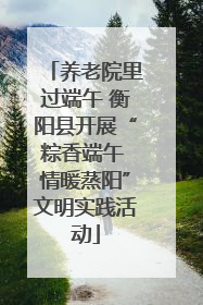 养老院里过端午 衡阳县开展“粽香端午 情暖蒸阳”文明实践活动