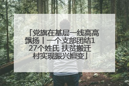 党旗在基层一线高高飘扬丨一个支部团结127个姓氏 扶贫搬迁村实现振兴嬗变