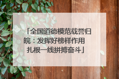 全国道德模范载誉归皖：发挥好榜样作用 扎根一线拼搏奋斗