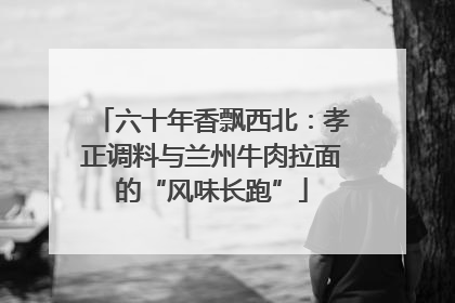 六十年香飘西北：孝正调料与兰州牛肉拉面的“风味长跑”