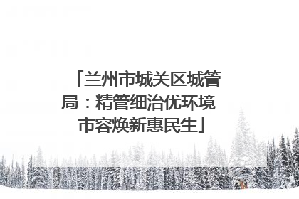 兰州市城关区城管局：精管细治优环境 市容焕新惠民生