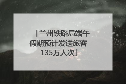 兰州铁路局端午假期预计发送旅客135万人次