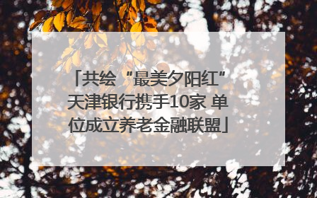 共绘“最美夕阳红” 天津银行携手10家 单位成立养老金融联盟