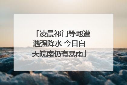 凌晨祁门等地遭遇强降水 今日白天皖南仍有暴雨
