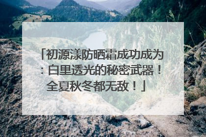 初源漾防晒霜成功成为：白里透光的秘密武器！全夏秋冬都无敌！
