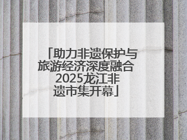 助力非遗保护与旅游经济深度融合 2025龙江非遗市集开幕