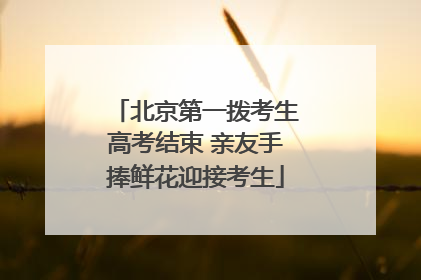 北京第一拨考生高考结束 亲友手捧鲜花迎接考生
