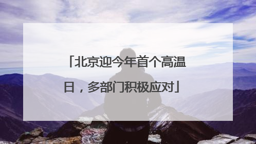 北京迎今年首个高温日，多部门积极应对