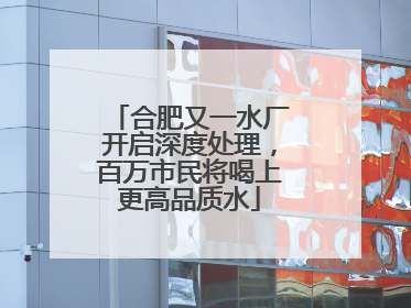合肥又一水厂开启深度处理，百万市民将喝上更高品质水