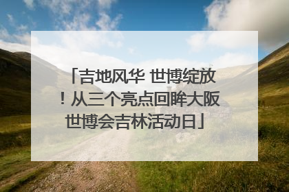 吉地风华 世博绽放！从三个亮点回眸大阪世博会吉林活动日