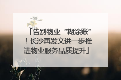 告别物业“糊涂账”！长沙再发文进一步推进物业服务品质提升