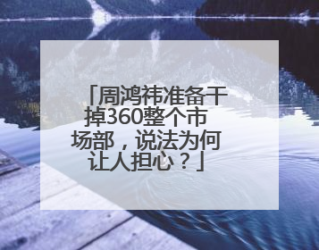周鸿祎准备干掉360整个市场部，说法为何让人担心？
