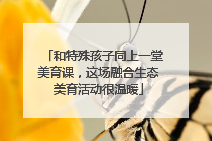 和特殊孩子同上一堂美育课，这场融合生态美育活动很温暖