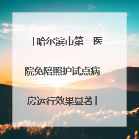 哈尔滨市第一医院免陪照护试点病房运行效果显著