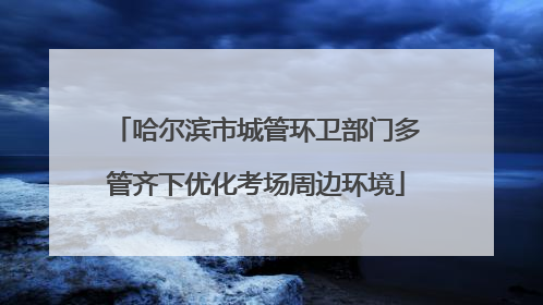 哈尔滨市城管环卫部门多管齐下优化考场周边环境