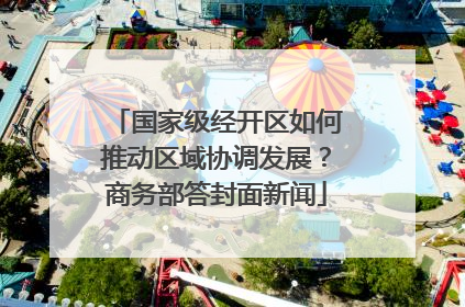 国家级经开区如何推动区域协调发展？商务部答封面新闻
