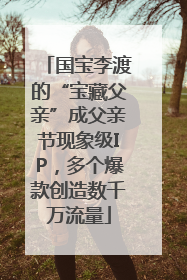 国宝李渡的“宝藏父亲”成父亲节现象级IP，多个爆款创造数千万流量