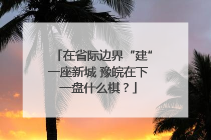 在省际边界“建”一座新城 豫皖在下一盘什么棋？