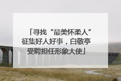 寻找“最美怀柔人”征集好人好事，白敬亭受聘担任形象大使