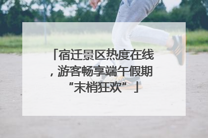 宿迁景区热度在线，游客畅享端午假期“末梢狂欢”