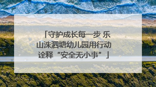 守护成长每一步 乐山洙泗塘幼儿园用行动诠释“安全无小事”