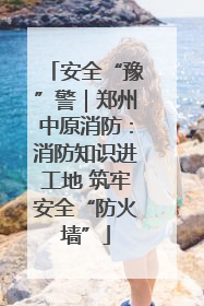 安全“豫”警｜郑州中原消防：消防知识进工地 筑牢安全“防火墙”