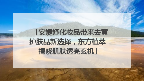 安婕妤化妆品带来去黄护肤品新选择，东方植萃揭晓肌肤透亮玄机