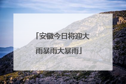 安徽今日将迎大雨暴雨大暴雨