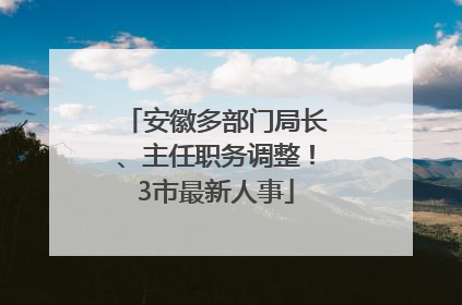 安徽多部门局长、主任职务调整！3市最新人事