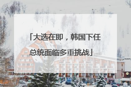 大选在即，韩国下任总统面临多重挑战