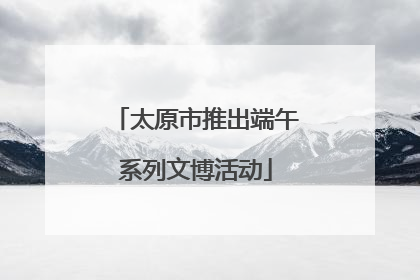太原市推出端午系列文博活动