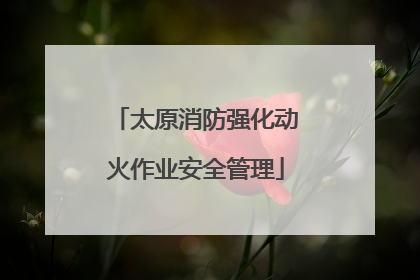 太原消防强化动火作业安全管理