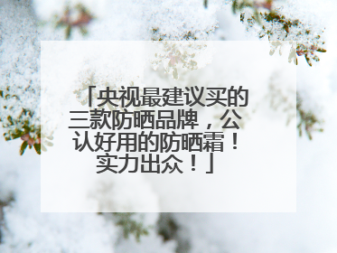 央视最建议买的三款防晒品牌，公认好用的防晒霜！实力出众！